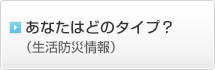 あなたはどのタイプ？（生活防災情報）